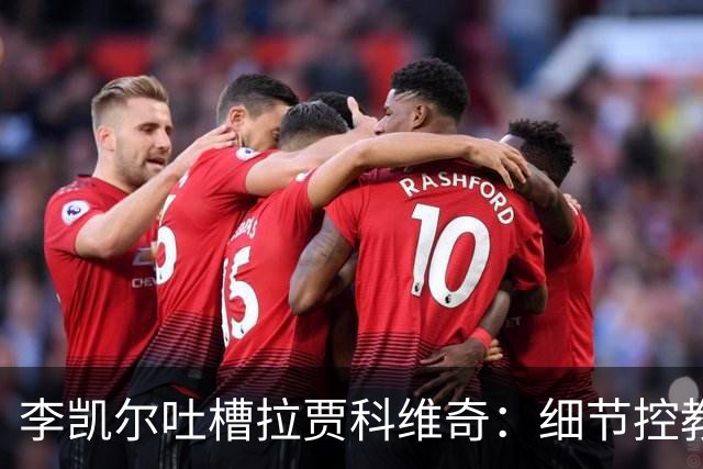 李凯尔吐槽拉贾科维奇：细节控教练，你根本不懂啥叫“细节